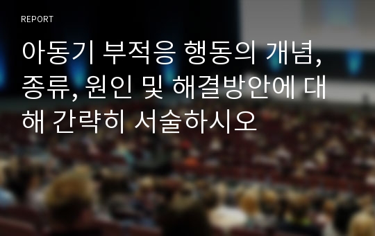 아동기 부적응 행동의 개념, 종류, 원인 및 해결방안에 대해 간략히 서술하시오