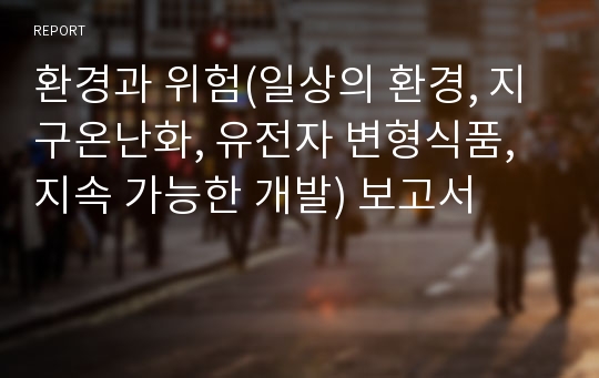 환경과 위험(일상의 환경, 지구온난화, 유전자 변형식품, 지속 가능한 개발) 보고서