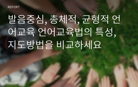 발음중심, 총체적, 균형적 언어교육 언어교육법의 특성, 지도방법을 비교하세요