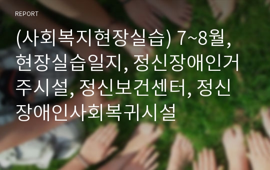 (사회복지현장실습) 7~8월, 현장실습일지, 정신장애인거주시설, 정신보건센터, 정신장애인사회복귀시설