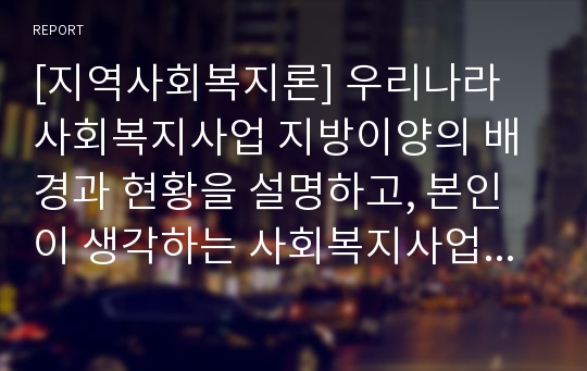 [지역사회복지론] 우리나라 사회복지사업 지방이양의 배경과 현황을 설명하고, 본인이 생각하는 사회복지사업 지방이양에 따른 장단점 및 지속가능한 사회복지사업 운영을 위한 국가와 지방의 역할에 대해 기술하시오