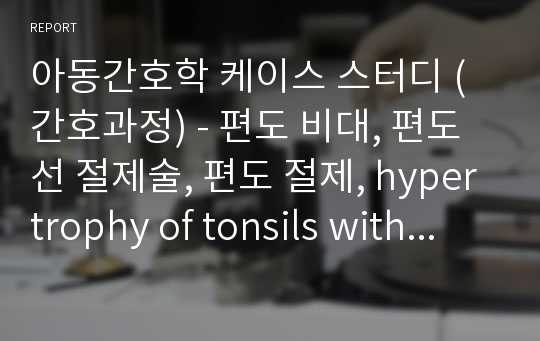 아동간호학 케이스 스터디 (간호과정) - 편도 비대, 편도선 절제술, 편도 절제, hypertrophy of tonsils with hypertrophy adenoids