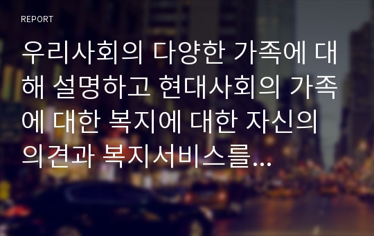 우리사회의 다양한 가족에 대해 설명하고 현대사회의 가족에 대한 복지에 대한 자신의 의견과 복지서비스를 위해 국민들의 복지기금마련방법에 대해 자신의 의견을 기술하시오.