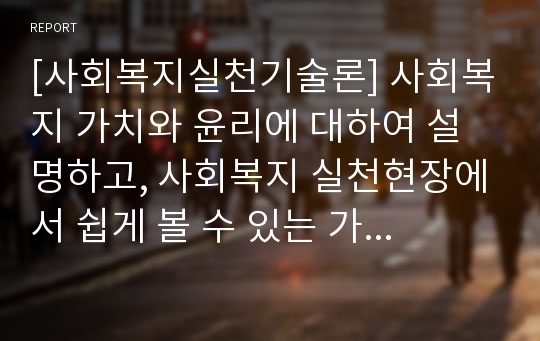 [사회복지실천기술론] 사회복지 가치와 윤리에 대하여 설명하고, 사회복지 실천현장에서 쉽게 볼 수 있는 가치상충, 윤리적 딜레마 상황에 대한 예를 3가지 이상 소개한 후, 본인의 경우에 어떤 선택을 할 것인지, 그리고 그 이유와 기준은 무엇인지 서술하라