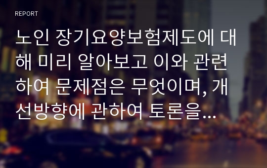 노인 장기요양보험제도에 대해 미리 알아보고 이와 관련하여 문제점은 무엇이며, 개선방향에 관하여 토론을 해봅시다.