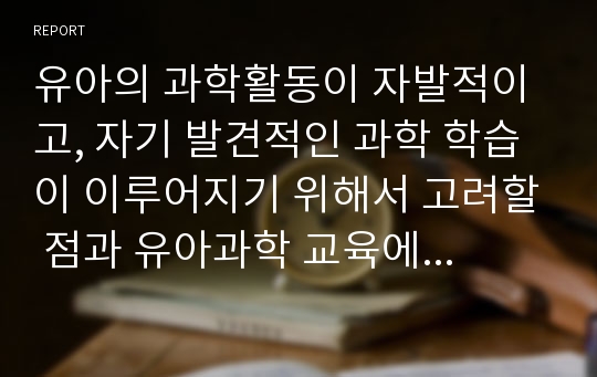 유아의 과학활동이 자발적이고, 자기 발견적인 과학 학습이 이루어지기 위해서 고려할 점과 유아과학 교육에 있어서 교사의 역할에 대해서 기술하시오