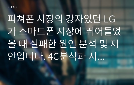 피쳐폰 시장의 강자였던 LG가 스마트폰 시장에 뛰어들었을 때 실패한 원인 분석 및 제안입니다. 4C분석과 시장상황 분석을 통해 좋은 평가를 받은 자료입니다.