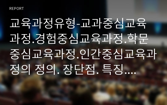 교육과정유형-교과중심교육과정.경험중심교육과정.학문중심교육과정.인간중심교육과정의 정의. 장단점. 특징. 배경