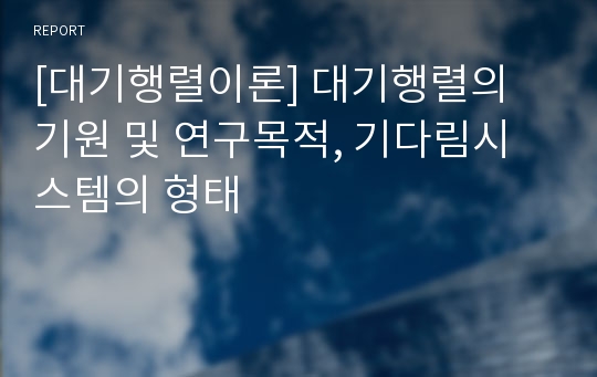 [대기행렬이론] 대기행렬의 기원 및 연구목적, 기다림시스템의 형태