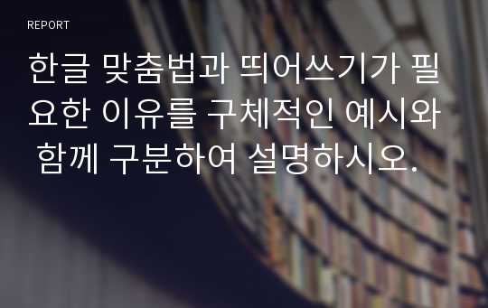 한글 맞춤법과 띄어쓰기가 필요한 이유를 구체적인 예시와 함께 구분하여 설명하시오.