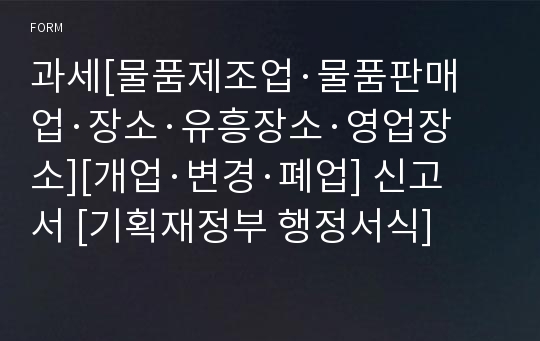 과세[물품제조업·물품판매업·장소·유흥장소·영업장소][개업·변경·폐업] 신고서 [기획재정부 행정서식]