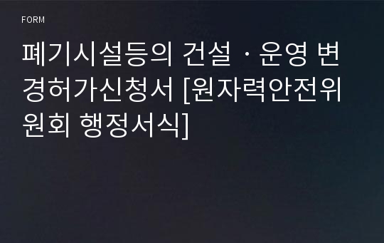 폐기시설등의 건설ㆍ운영 변경허가신청서 [원자력안전위원회 행정서식]