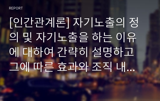 [인간관계론] 자기노출의 정의 및 자기노출을 하는 이유에 대하여 간략히 설명하고 그에 따른 효과와 조직 내에서의 합리적인 자기노출에 대하여 논하시오