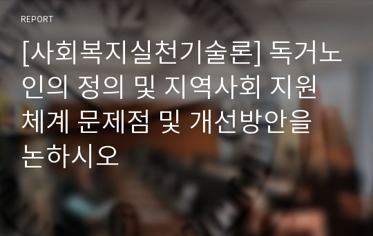 [사회복지실천기술론] 독거노인의 정의 및 지역사회 지원체계 문제점 및 개선방안을 논하시오