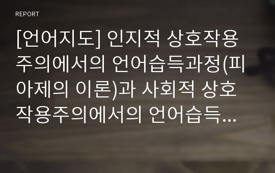 [언어지도] 인지적 상호작용주의에서의 언어습득과정(피아제의 이론)과 사회적 상호작용주의에서의 언어습득과정(피고츠키의 이론)의 이해