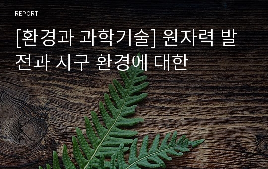 [환경과 과학기술] 원자력 발전과 지구 환경에 대한