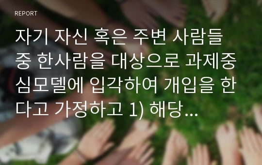 자기 자신 혹은 주변 사람들 중 한사람을 대상으로 과제중심모델에 입각하여 개입을 한다고 가정하고 1) 해당 사례(가명이나 이니셜을 사용)의 표적문제에 대해 사정한 내용을 제시한 후 2) 계약서에 포함되어야 할 내용에 기초하여 계약서를 작성하라.