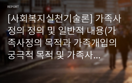 [사회복지실천기술론] 가족사정의 정의 및 일반적 내용(가족사정의 목적과 가족개입의 궁극적 목적 및 가족사정의 기능)