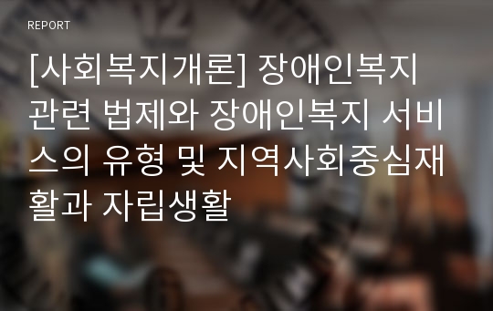 [사회복지개론] 장애인복지 관련 법제와 장애인복지 서비스의 유형 및 지역사회중심재활과 자립생활