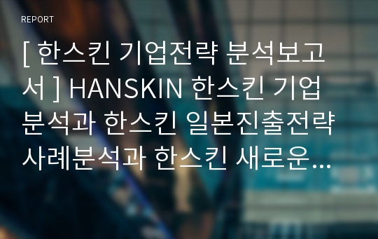 [ 한스킨 기업전략 분석보고서 ] HANSKIN 한스킨 기업분석과 한스킨 일본진출전략 사례분석과 한스킨 새로운 전략제안