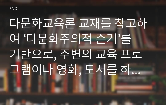 다문화교육론 교재를 참고하여 ‘다문화주의적 준거’를 기반으로, 주변의 교육 프로그램이나 영화, 도서를 하나 선정하여 다문화주의적 관점에서 분석