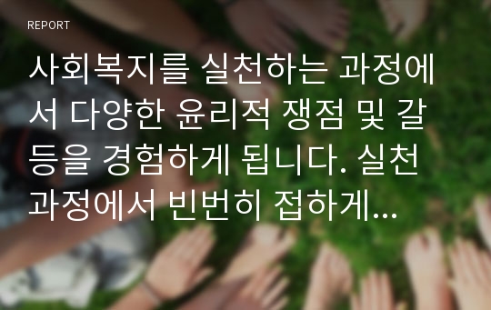 사회복지를 실천하는 과정에서 다양한 윤리적 쟁점 및 갈등을 경험하게 됩니다. 실천과정에서 빈번히 접하게 되는 갈등상황 중 한 가지를 예로 들고 그 해결방안을 기술하세요.