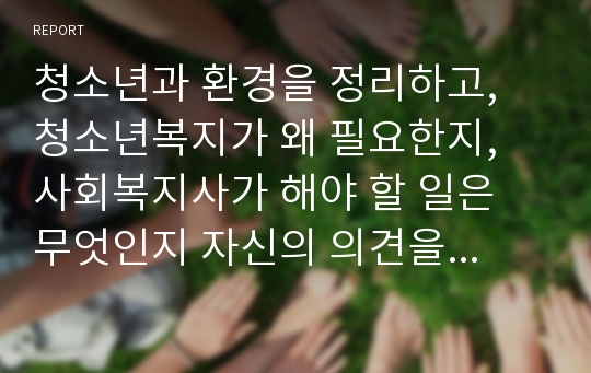 청소년과 환경을 정리하고, 청소년복지가 왜 필요한지, 사회복지사가 해야 할 일은 무엇인지 자신의 의견을 기록하시오.