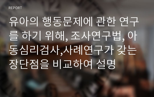 유아의 행동문제에 관한 연구를 하기 위해, 조사연구법, 아동심리검사,사례연구가 갖는 장단점을 비교하여 설명