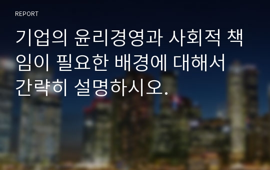 기업의 윤리경영과 사회적 책임이 필요한 배경에 대해서 간략히 설명하시오.