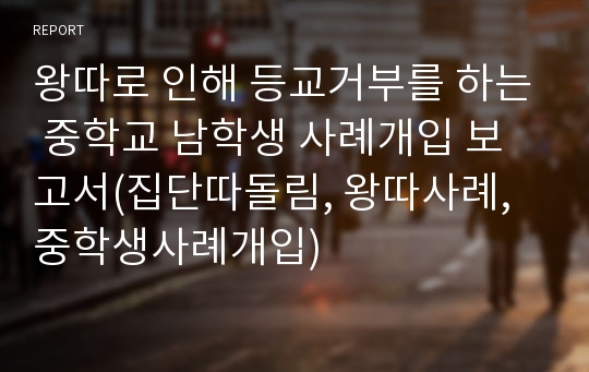 왕따로 인해 등교거부를 하는 중학교 남학생 사례개입 보고서(집단따돌림, 왕따사례, 중학생사례개입)