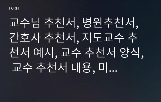 교수님 추천서, 병원추천서, 간호사 추천서, 지도교수 추천서 예시, 교수 추천서 양식, 교수 추천서 내용, 미국 대학원 진학 교수 추천서 양식, 장학금추천서예문, 담임추천, 교육비 지원 학교장추천사유, 장학생추천서, 장학금 추천서 샘플, 삼성서울병원추천서·서울대학병원추천서·서울아산병원추천서, 간호사취업교수추천서