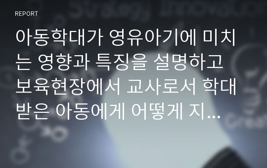 아동학대가 영유아기에 미치는 영향과 특징을 설명하고 보육현장에서 교사로서 학대 받은 아동에게 어떻게 지도해야 할 지 자신의 생각을 제시해 보시오.