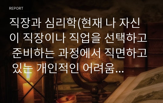 직장과 심리학(현재 나 자신이 직장이나 직업을 선택하고 준비하는 과정에서 직면하고 있는 개인적인 어려움 극복방안)