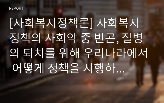 [사회복지정책론] 사회복지 정책의 사회악 중 빈곤, 질병의 퇴치를 위해 우리나라에서 어떻게 정책을 시행하고 있는지 조사