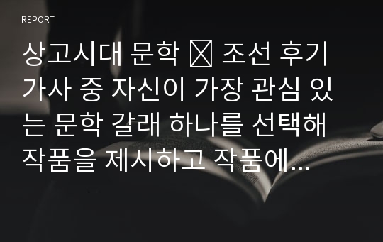 상고시대 문학 - 조선 후기 가사 중 자신이 가장 관심 있는 문학 갈래 하나를 선택해 작품을 제시하고 작품에 대한 자신의 느낌과 감상을 정리하여 제출하십시오.