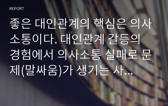 좋은 대인관계의 핵심은 의사소통이다. 대인관계 갈등의 경험에서 의사소통 실패로 문제(말싸움)가 생기는 사례를 축어록(시나리오 대본)으로 작성후, 문제부분을 지적해 보라