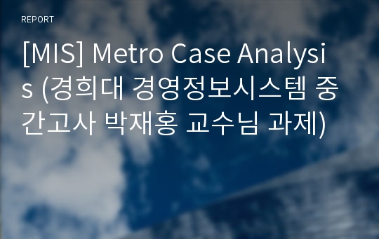 [MIS] Metro Case Analysis (경희대 경영정보시스템 중간고사 박재홍 교수님 과제)