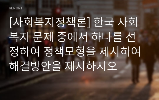 [사회복지정책론] 한국 사회복지 문제 중에서 하나를 선정하여 정책모형을 제시하여 해결방안을 제시하시오