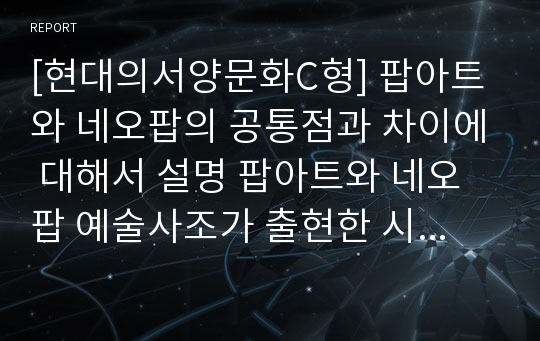 [현대의서양문화C형] 팝아트와 네오팝의 공통점과 차이에 대해서 설명 팝아트와 네오팝 예술사조가 출현한 시기의 사회적 상황 비교해서 기술-팝아트 네오팝 공통점, 팝아트 네오팝 차이점