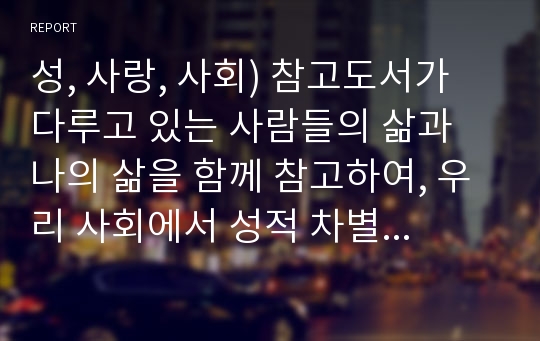 성, 사랑, 사회) 참고도서가 다루고 있는 사람들의 삶과 나의 삶을 함께 참고하여, 우리 사회에서 성적 차별과 다른 종류의 많은 차별이 어떤 밀접한 관련을 맺고 있는지 구체적인 사