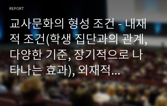 교사문화의 형성 조건 - 내재적 조건(학생 집단과의 관계, 다양한 기준, 장기적으로 나타나는 효과), 외재적 조건(학교의 교육과정 운영 조직과 교육 환경, 행정 형태, 교육정책)