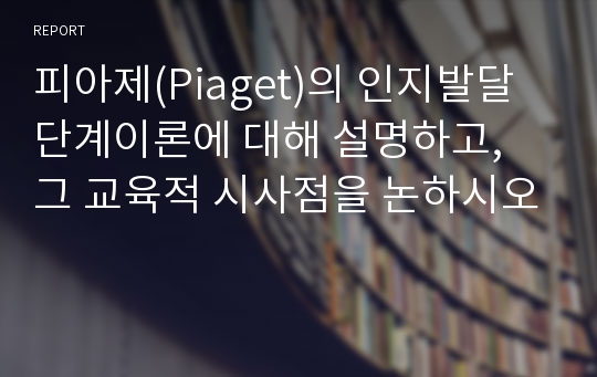 피아제(Piaget)의 인지발달단계이론에 대해 설명하고, 그 교육적 시사점을 논하시오