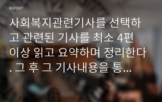 사회복지관련기사를 선택하고 관련된 기사를 최소 4편 이상 읽고 요약하며 정리한다. 그 후 그 기사내용을 통해 지금 사회복지에서 이슈가 되는 문제를 파악하고 이에 대한 본인의 생각 및 의견을 기술합니다.