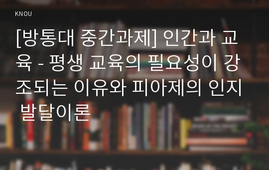 [방통대 중간과제] 인간과 교육 - 평생 교육의 필요성이 강조되는 이유와 피아제의 인지 발달이론