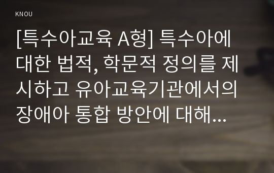 [특수아교육 A형] 특수아에 대한 법적, 학문적 정의를 제시하고 유아교육기관에서의 장애아 통합 방안에 대해 논하시오