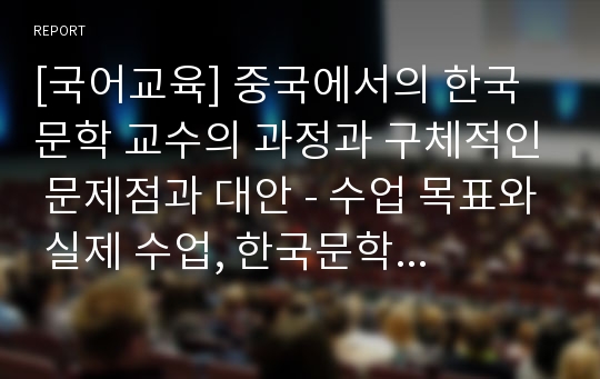 [국어교육] 중국에서의 한국문학 교수의 과정과 구체적인 문제점과 대안 - 수업 목표와 실제 수업, 한국문학 수업의 실제, 중국에서의 한국문학교육의 발전을 위한 대책