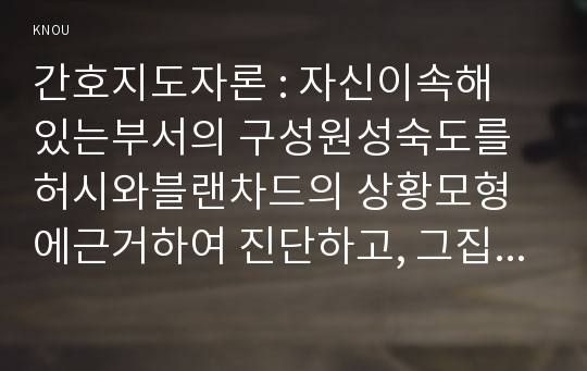 간호지도자론 : 자신이속해 있는부서의 구성원성숙도를 허시와블랜차드의 상황모형에근거하여 진단하고, 그집단에 적절한지도자 행동스타일을결정하시오, 현재의 지도자유형을 오하이오주립대학 리더십연구를 기초로하여사정하고 이 지도자의 리더십스타일이 현조직 또는부서에 미치는영향 (간호지도자론 방통대)