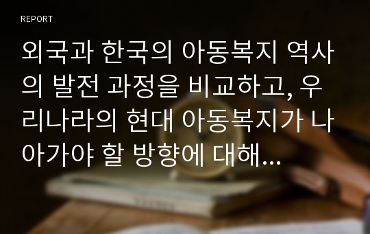 외국과 한국의 아동복지 역사의 발전 과정을 비교하고, 우리나라의 현대 아동복지가 나아가야 할 방향에 대해서 자신의 의견을 제시하시오