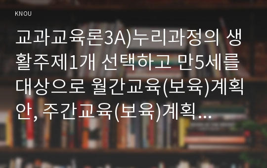 교과교육론3A)누리과정의 생활주제1개 선택하고 만5세를 대상으로 월간교육(보육)계획안, 주간교육(보육)계획안, 일일교육(보육)계획안을 연계성 있게 작성하여 제출하시오0k