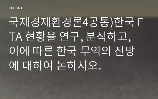 국제경제환경론4공통)한국 FTA 현황을 연구, 분석하고, 이에 따른 한국 무역의 전망에 대하여 논하시오.